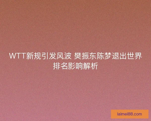 WTT新规引发风波 樊振东陈梦退出世界排名影响解析
