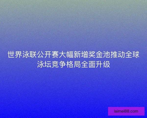 世界泳联公开赛大幅新增奖金池推动全球泳坛竞争格局全面升级