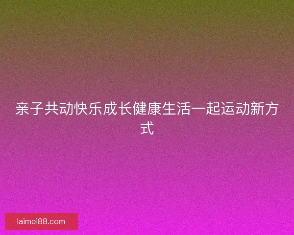 亲子共动快乐成长健康生活一起运动新方式