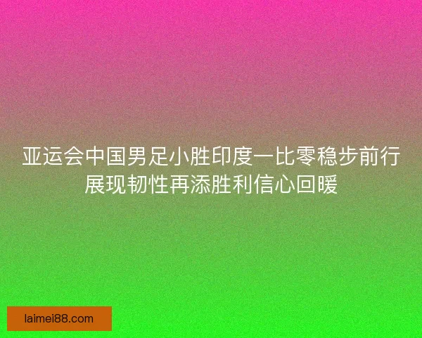亚运会中国男足小胜印度一比零稳步前行展现韧性再添胜利信心回暖