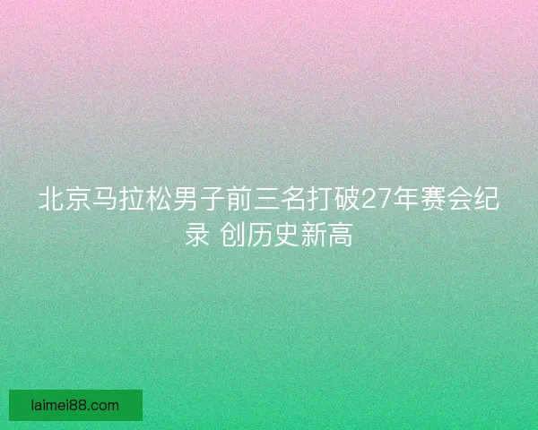 北京马拉松男子前三名打破27年赛会纪录 创历史新高
